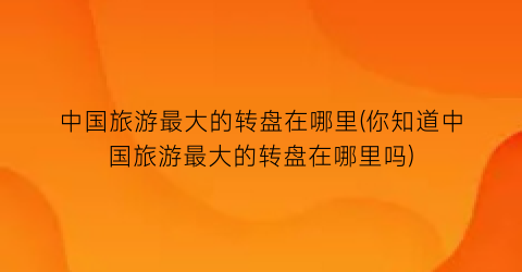 中国旅游最大的转盘在哪里(你知道中国旅游最大的转盘在哪里吗)