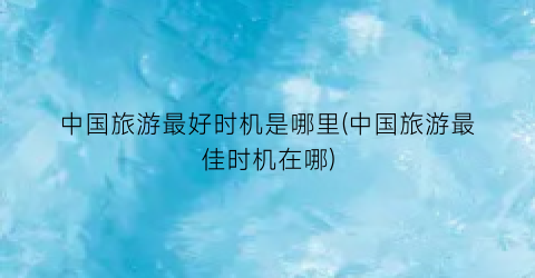 中国旅游最好时机是哪里(中国旅游最佳时机在哪)