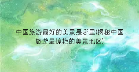 中国旅游最好的美景是哪里(揭秘中国旅游最惊艳的美景地区)
