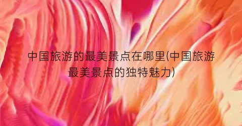 中国旅游的最美景点在哪里(中国旅游最美景点的独特魅力)