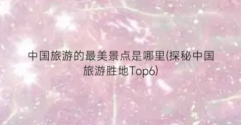 中国旅游的最美景点是哪里(探秘中国旅游胜地Top6)