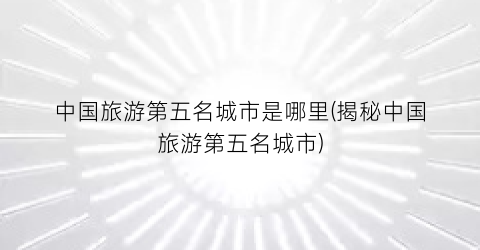 中国旅游第五名城市是哪里(揭秘中国旅游第五名城市)