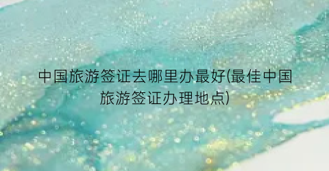 中国旅游签证去哪里办最好(最佳中国旅游签证办理地点)