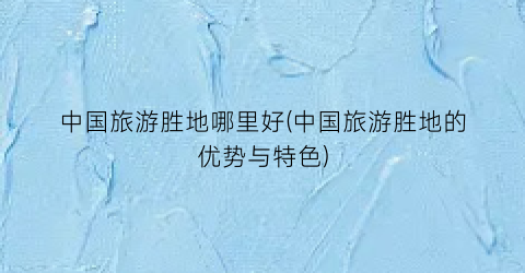 中国旅游胜地哪里好(中国旅游胜地的优势与特色)