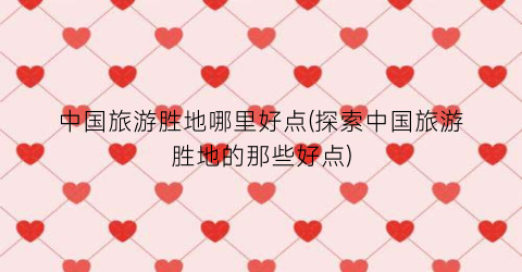 中国旅游胜地哪里好点(探索中国旅游胜地的那些好点)
