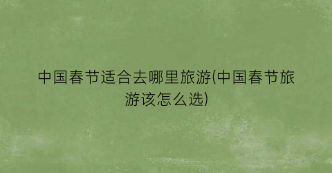 中国春节适合去哪里旅游(中国春节旅游该怎么选)