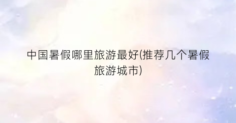 中国暑假哪里旅游最好(推荐几个暑假旅游城市)