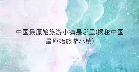 中国最原始旅游小镇是哪里(揭秘中国最原始旅游小镇)