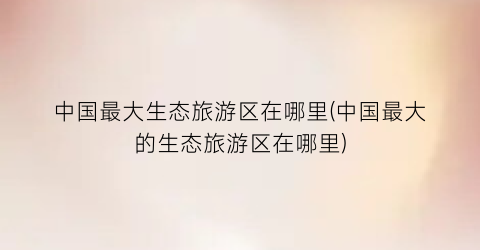 中国最大生态旅游区在哪里(中国最大的生态旅游区在哪里)
