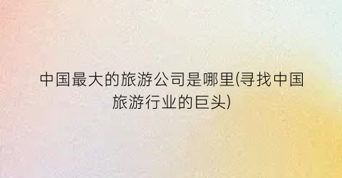 中国最大的旅游公司是哪里(寻找中国旅游行业的巨头)