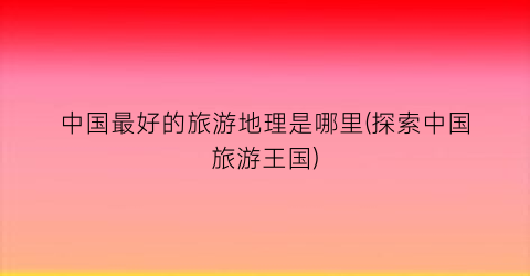中国最好的旅游地理是哪里(探索中国旅游王国)