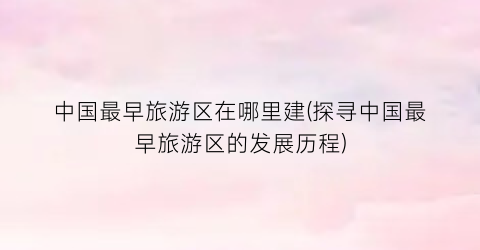 中国最早旅游区在哪里建(探寻中国最早旅游区的发展历程)