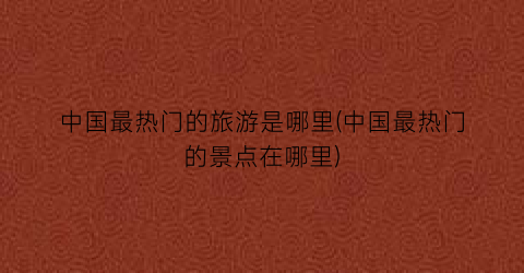 中国最热门的旅游是哪里(中国最热门的景点在哪里)