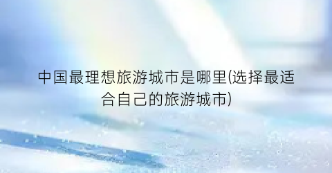 中国最理想旅游城市是哪里(选择最适合自己的旅游城市)