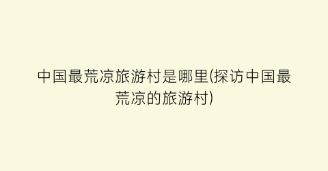 中国最荒凉旅游村是哪里(探访中国最荒凉的旅游村)