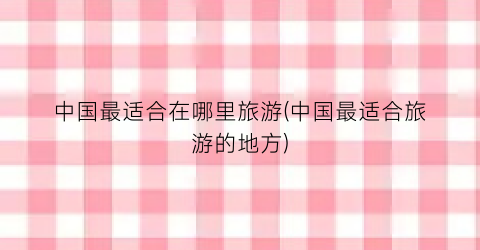 中国最适合在哪里旅游(中国最适合旅游的地方)