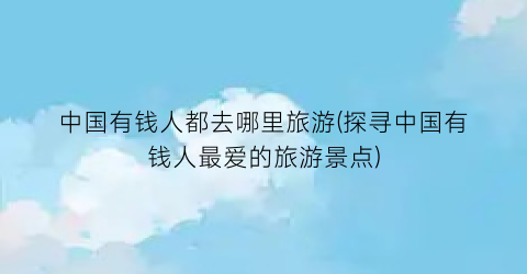 中国有钱人都去哪里旅游(探寻中国有钱人最爱的旅游景点)