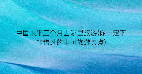 中国未来三个月去哪里旅游(你一定不能错过的中国旅游景点)