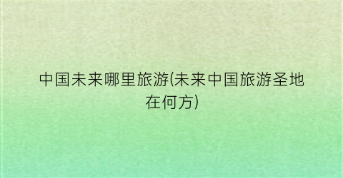 中国未来哪里旅游(未来中国旅游圣地在何方)