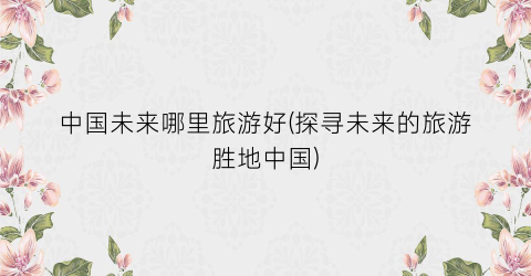 中国未来哪里旅游好(探寻未来的旅游胜地中国)