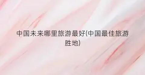 中国未来哪里旅游最好(中国最佳旅游胜地)