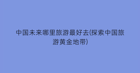 中国未来哪里旅游最好去(探索中国旅游黄金地带)