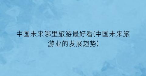 中国未来哪里旅游最好看(中国未来旅游业的发展趋势)