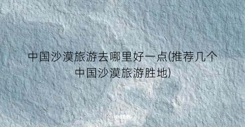 中国沙漠旅游去哪里好一点(推荐几个中国沙漠旅游胜地)