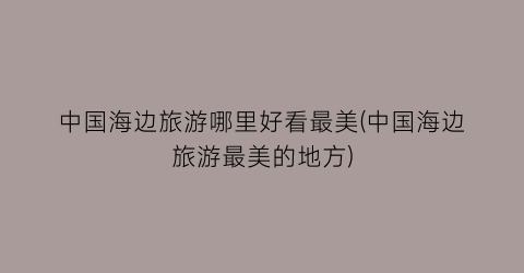 中国海边旅游哪里好看最美(中国海边旅游最美的地方)