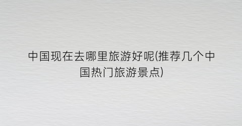 中国现在去哪里旅游好呢(推荐几个中国热门旅游景点)