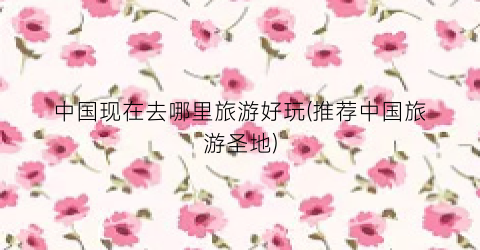中国现在去哪里旅游好玩(推荐中国旅游圣地)
