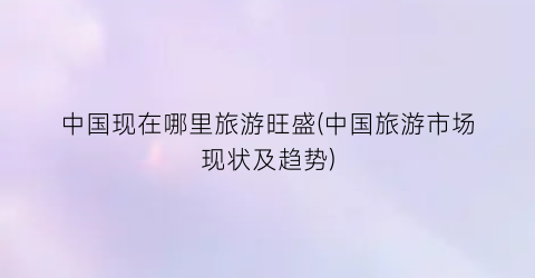 中国现在哪里旅游旺盛(中国旅游市场现状及趋势)