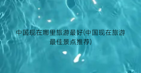 中国现在哪里旅游最好(中国现在旅游最佳景点推荐)
