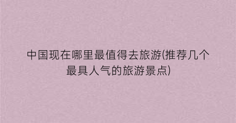 中国现在哪里最值得去旅游(推荐几个最具人气的旅游景点)