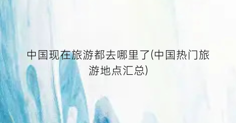 中国现在旅游都去哪里了(中国热门旅游地点汇总)