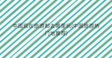 中国现在旅游都去哪里玩(中国旅游热门地推荐)
