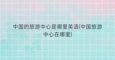 中国的旅游中心是哪里英语(中国旅游中心在哪里)