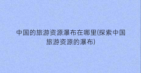 中国的旅游资源瀑布在哪里(探索中国旅游资源的瀑布)