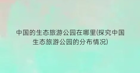中国的生态旅游公园在哪里(探究中国生态旅游公园的分布情况)