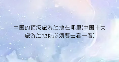 中国的顶级旅游胜地在哪里(中国十大旅游胜地你必须要去看一看)