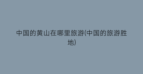 中国的黄山在哪里旅游(中国的旅游胜地)