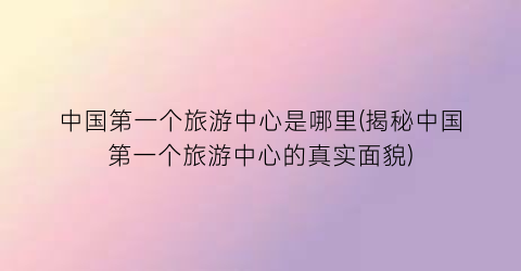中国第一个旅游中心是哪里(揭秘中国第一个旅游中心的真实面貌)