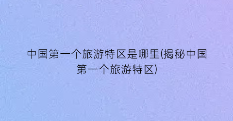 中国第一个旅游特区是哪里(揭秘中国第一个旅游特区)