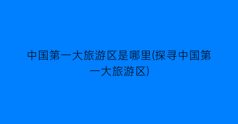 中国第一大旅游区是哪里(探寻中国第一大旅游区)