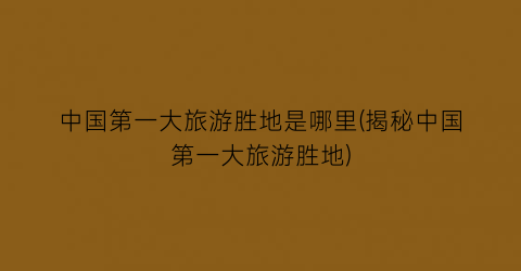 中国第一大旅游胜地是哪里(揭秘中国第一大旅游胜地)