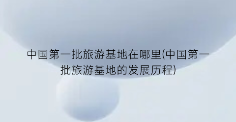 中国第一批旅游基地在哪里(中国第一批旅游基地的发展历程)