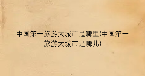 中国第一旅游大城市是哪里(中国第一旅游大城市是哪儿)