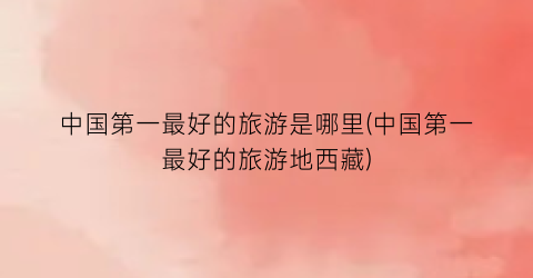 中国第一最好的旅游是哪里(中国第一最好的旅游地西藏)