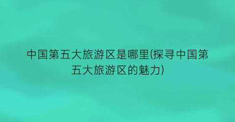 中国第五大旅游区是哪里(探寻中国第五大旅游区的魅力)