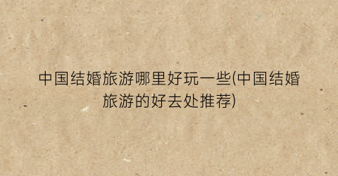 中国结婚旅游哪里好玩一些(中国结婚旅游的好去处推荐)